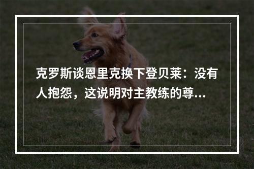 克罗斯谈恩里克换下登贝莱：没有人抱怨，这说明对主教练的尊重