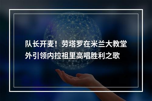 队长开麦！劳塔罗在米兰大教堂外引领内拉祖里高唱胜利之歌
