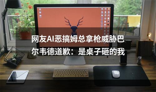 网友AI恶搞姆总拿枪威胁巴尔韦德道歉：是桌子砸的我