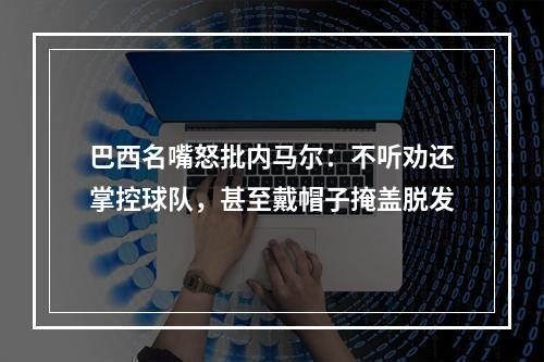 巴西名嘴怒批内马尔：不听劝还掌控球队，甚至戴帽子掩盖脱发