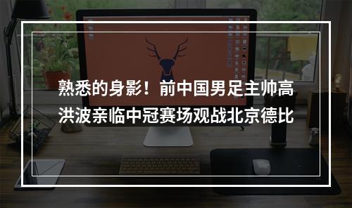 熟悉的身影！前中国男足主帅高洪波亲临中冠赛场观战北京德比