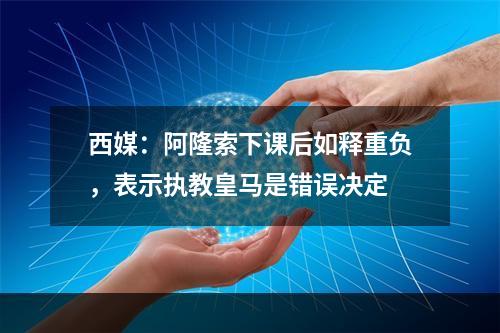 西媒：阿隆索下课后如释重负，表示执教皇马是错误决定