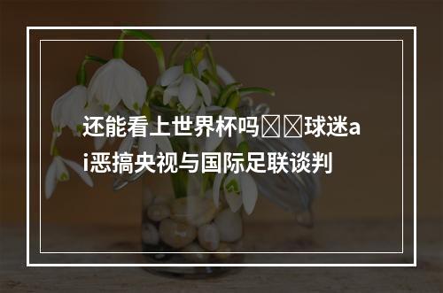 还能看上世界杯吗❓️球迷ai恶搞央视与国际足联谈判