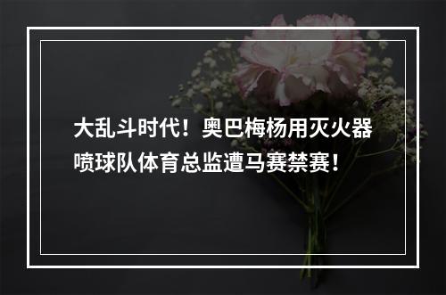 大乱斗时代！奥巴梅杨用灭火器喷球队体育总监遭马赛禁赛！