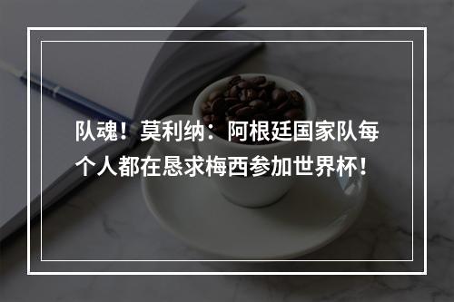 队魂！莫利纳：阿根廷国家队每个人都在恳求梅西参加世界杯！