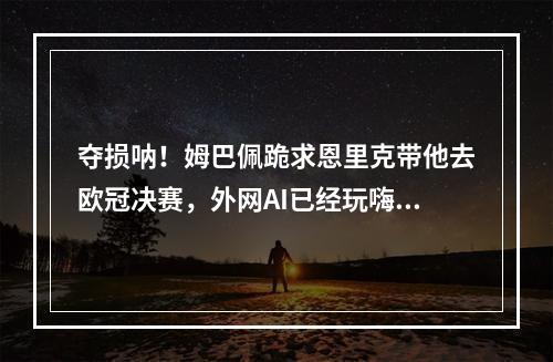 夺损呐！姆巴佩跪求恩里克带他去欧冠决赛，外网AI已经玩嗨了