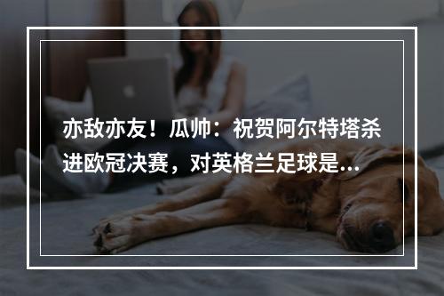 亦敌亦友！瓜帅：祝贺阿尔特塔杀进欧冠决赛，对英格兰足球是好事