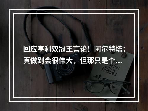 回应亨利双冠王言论！阿尔特塔：真做到会很伟大，但那只是个假设