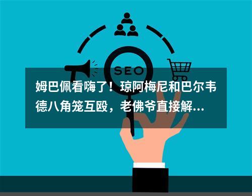 姆巴佩看嗨了！琼阿梅尼和巴尔韦德八角笼互殴，老佛爷直接解约！