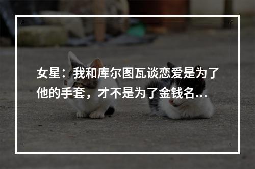 女星：我和库尔图瓦谈恋爱是为了他的手套，才不是为了金钱名誉