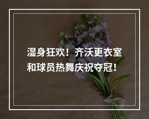 湿身狂欢！齐沃更衣室和球员热舞庆祝夺冠！