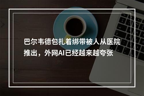 巴尔韦德包扎着绑带被人从医院推出，外网AI已经越来越夸张