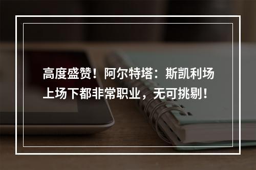 高度盛赞！阿尔特塔：斯凯利场上场下都非常职业，无可挑剔！