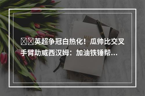 ⚒️英超争冠白热化！瓜帅比交叉手臂助威西汉姆：加油铁锤帮！