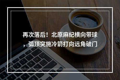 再次落后！北原麻纪横向带球，弧顶突施冷箭打向远角破门