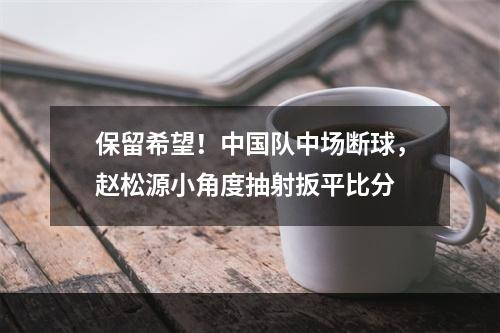 保留希望！中国队中场断球，赵松源小角度抽射扳平比分