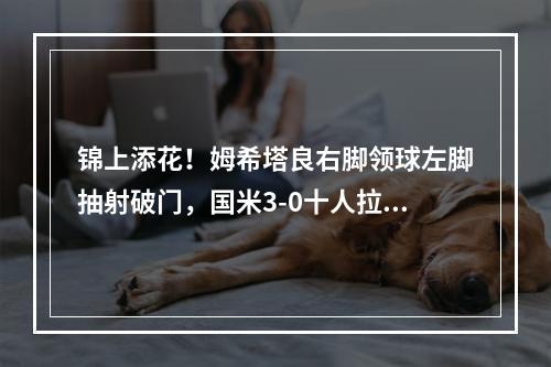 锦上添花！姆希塔良右脚领球左脚抽射破门，国米3-0十人拉齐奥
