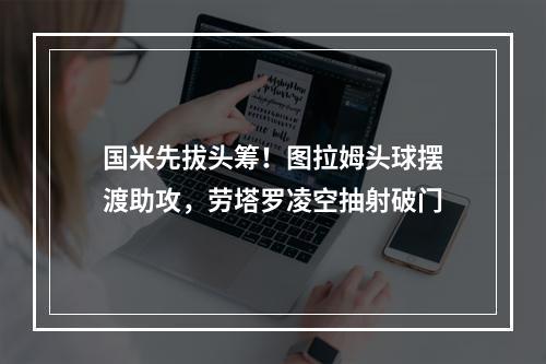 国米先拔头筹！图拉姆头球摆渡助攻，劳塔罗凌空抽射破门