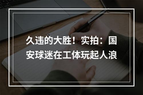 久违的大胜！实拍：国安球迷在工体玩起人浪