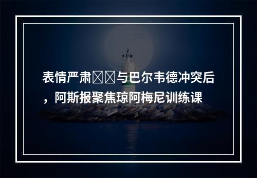 表情严肃❗️与巴尔韦德冲突后，阿斯报聚焦琼阿梅尼训练课