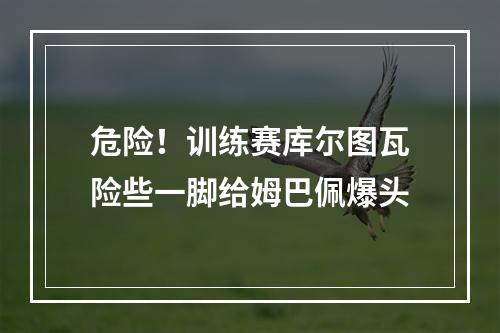 危险！训练赛库尔图瓦险些一脚给姆巴佩爆头