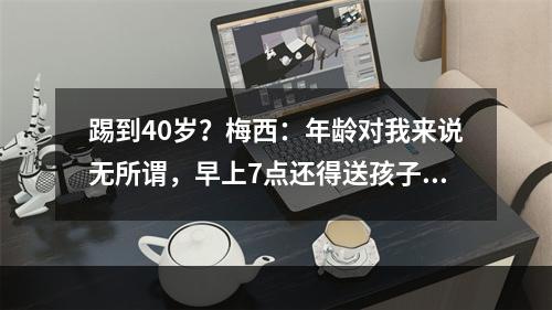 踢到40岁？梅西：年龄对我来说无所谓，早上7点还得送孩子上学