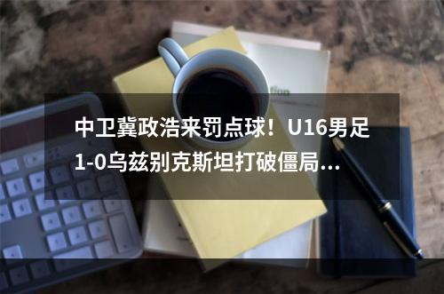 中卫冀政浩来罚点球！U16男足1-0乌兹别克斯坦打破僵局！