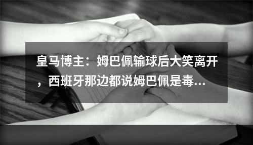 皇马博主：姆巴佩输球后大笑离开，西班牙那边都说姆巴佩是毒苹果