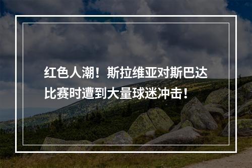 红色人潮！斯拉维亚对斯巴达比赛时遭到大量球迷冲击！