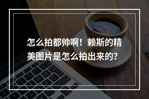 怎么拍都帅啊！赖斯的精美图片是怎么拍出来的？