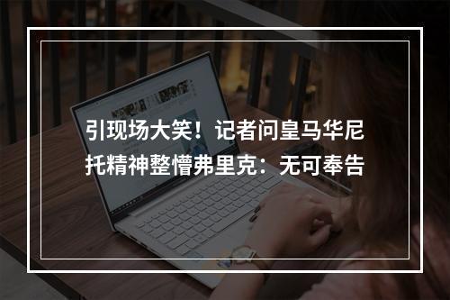 引现场大笑！记者问皇马华尼托精神整懵弗里克：无可奉告