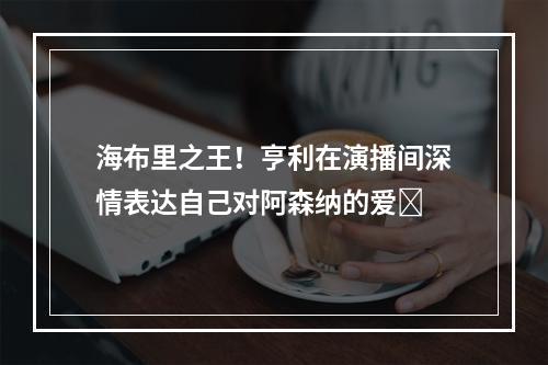海布里之王！亨利在演播间深情表达自己对阿森纳的爱❤