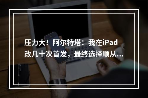 压力大！阿尔特塔：我在iPad改几十次首发，最终选择顺从直觉