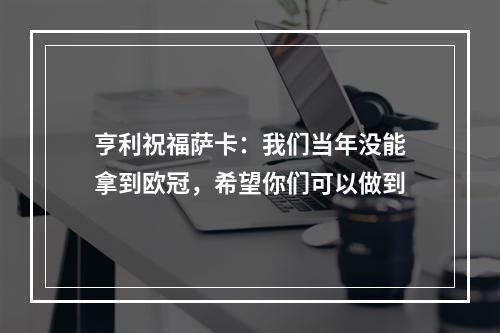 亨利祝福萨卡：我们当年没能拿到欧冠，希望你们可以做到