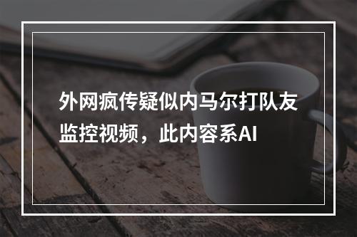 外网疯传疑似内马尔打队友监控视频，此内容系AI