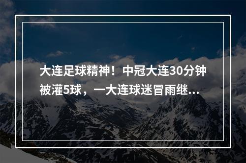 大连足球精神！中冠大连30分钟被灌5球，一大连球迷冒雨继续助威