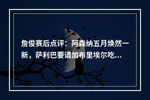詹俊赛后点评：阿森纳五月焕然一新，萨利巴要请加布里埃尔吃饭！