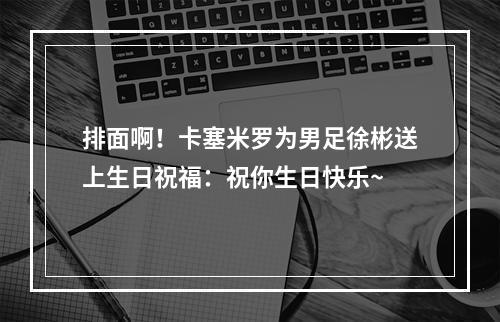 排面啊！卡塞米罗为男足徐彬送上生日祝福：祝你生日快乐~
