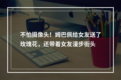 不怕摄像头！姆巴佩给女友送了玫瑰花，还带着女友漫步街头
