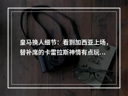 皇马换人细节：看到加西亚上场，替补席的卡雷拉斯神情有点玩味