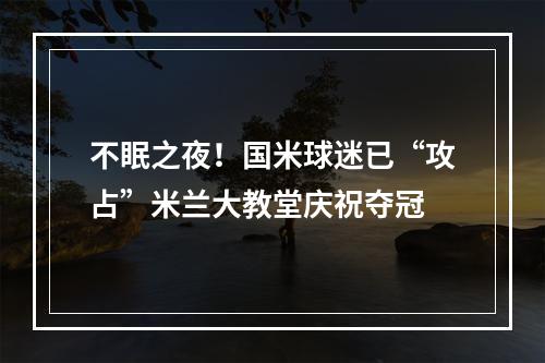 不眠之夜！国米球迷已“攻占”米兰大教堂庆祝夺冠