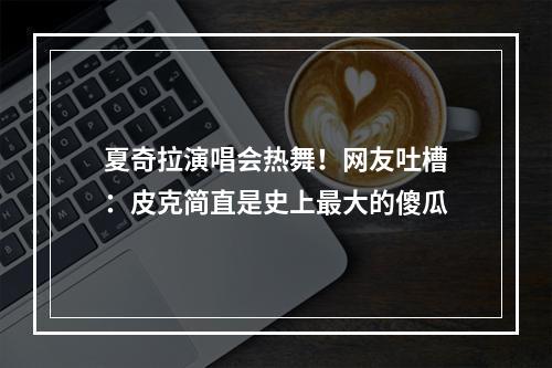 夏奇拉演唱会热舞！网友吐槽：皮克简直是史上最大的傻瓜