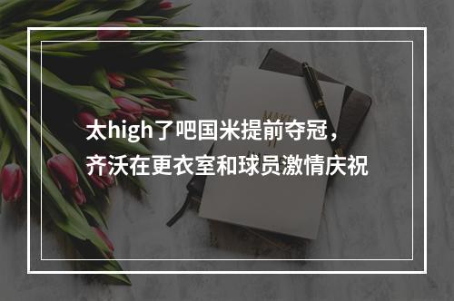 太high了吧国米提前夺冠，齐沃在更衣室和球员激情庆祝