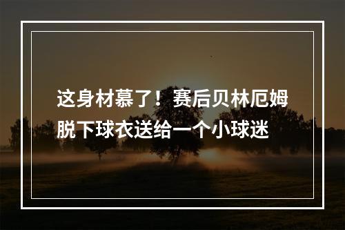 这身材慕了！赛后贝林厄姆脱下球衣送给一个小球迷