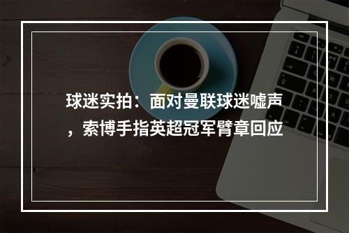 球迷实拍：面对曼联球迷嘘声，索博手指英超冠军臂章回应