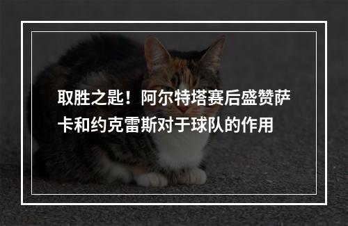 取胜之匙！阿尔特塔赛后盛赞萨卡和约克雷斯对于球队的作用