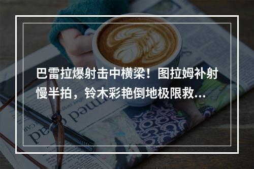 巴雷拉爆射击中横梁！图拉姆补射慢半拍，铃木彩艳倒地极限救险！