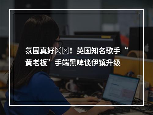 氛围真好❤️！英国知名歌手“黄老板”手端黑啤谈伊镇升级