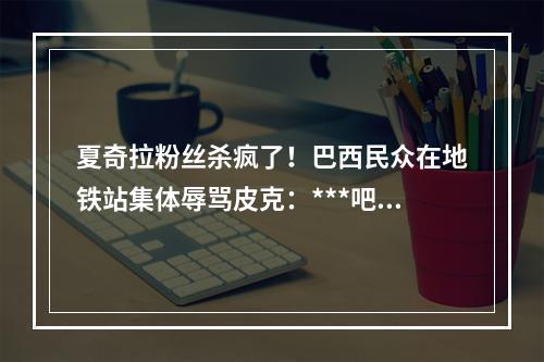 夏奇拉粉丝杀疯了！巴西民众在地铁站集体辱骂皮克：***吧！