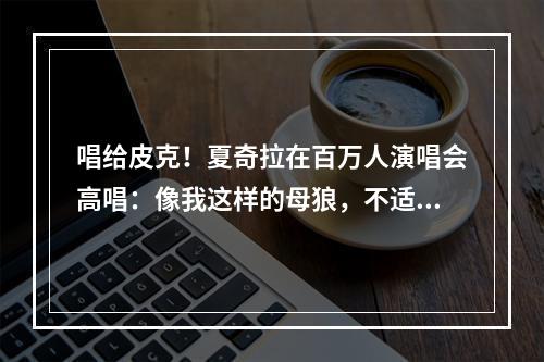 唱给皮克！夏奇拉在百万人演唱会高唱：像我这样的母狼，不适合你